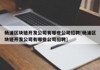 杨浦区块链开发公司有哪些公司招聘[杨浦区块链开发公司有哪些公司招聘]